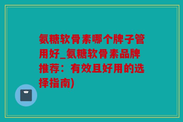 氨糖软骨素哪个牌子管用好_氨糖软骨素品牌推荐：有效且好用的选择指南)