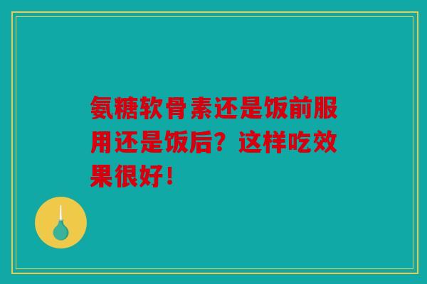 氨糖软骨素还是饭前服用还是饭后?这样吃效果很好!