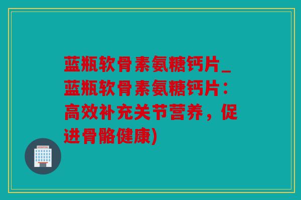 蓝瓶软骨素氨糖钙片_蓝瓶软骨素氨糖钙片：高效补充关节营养，促进骨骼健康)