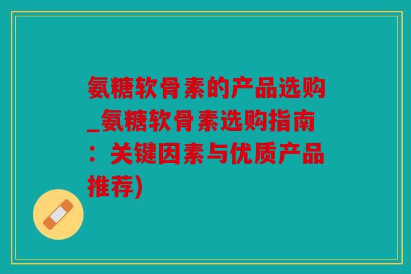 氨糖软骨素的产品选购_氨糖软骨素选购指南：关键因素与优质产品推荐)