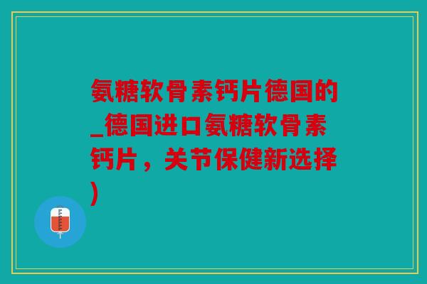 氨糖软骨素钙片德国的_德国进口氨糖软骨素钙片，关节保健新选择)