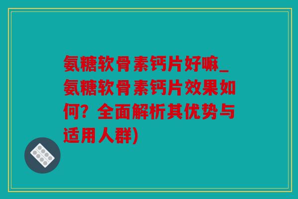氨糖软骨素钙片好嘛_氨糖软骨素钙片效果如何？全面解析其优势与适用人群)