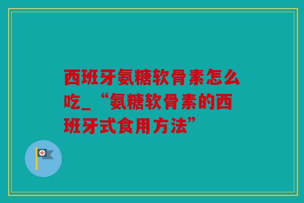 西班牙氨糖软骨素怎么吃_“氨糖软骨素的西班牙式食用方法”