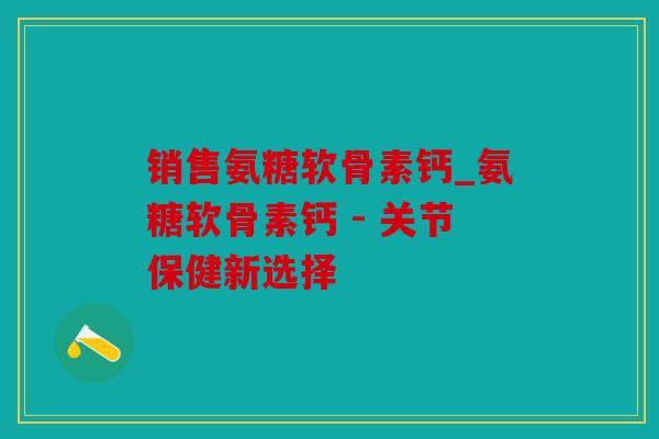销售氨糖软骨素钙_氨糖软骨素钙 - 关节保健新选择