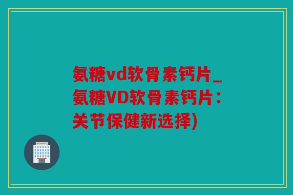 氨糖vd软骨素钙片_氨糖VD软骨素钙片：关节保健新选择)
