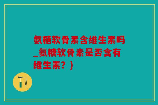 氨糖软骨素含维生素吗_氨糖软骨素是否含有维生素？)