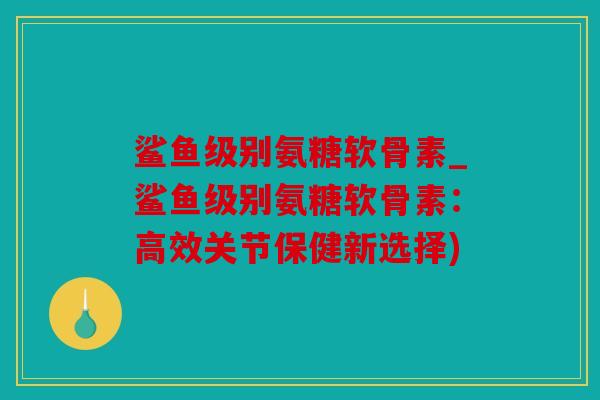 鲨鱼级别氨糖软骨素_鲨鱼级别氨糖软骨素：高效关节保健新选择)