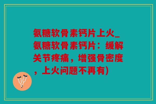 氨糖软骨素钙片上火_氨糖软骨素钙片：缓解关节疼痛，增强骨密度，上火问题不再有)