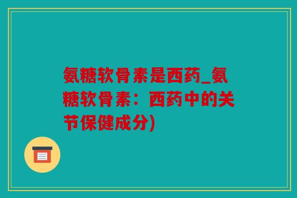 氨糖软骨素是西药_氨糖软骨素：西药中的关节保健成分)