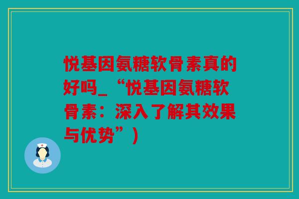 悦基因氨糖软骨素真的好吗_“悦基因氨糖软骨素：深入了解其效果与优势”)