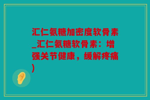 汇仁氨糖加密度软骨素_汇仁氨糖软骨素：增强关节健康，缓解疼痛)