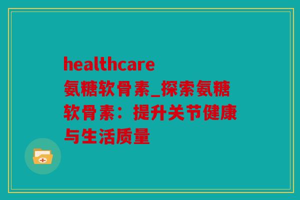 healthcare氨糖软骨素_探索氨糖软骨素：提升关节健康与生活质量