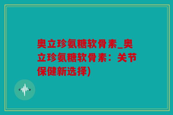 奥立珍氨糖软骨素_奥立珍氨糖软骨素：关节保健新选择)