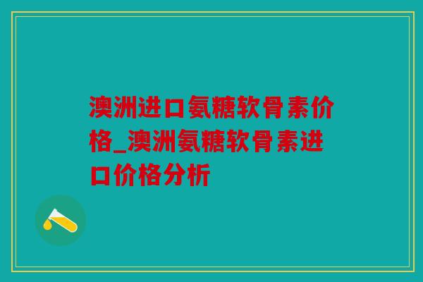 澳洲进口氨糖软骨素价格_澳洲氨糖软骨素进口价格分析
