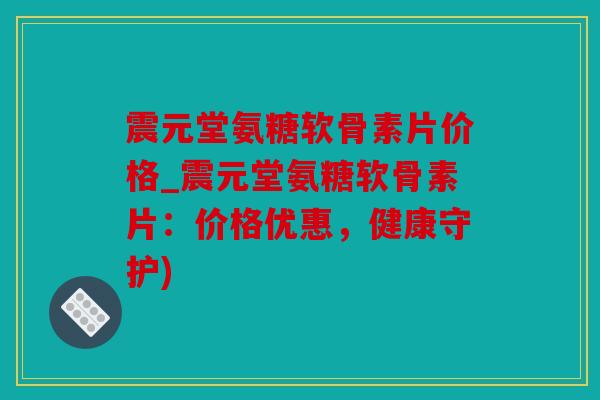 震元堂氨糖软骨素片价格_震元堂氨糖软骨素片：价格优惠，健康守护)