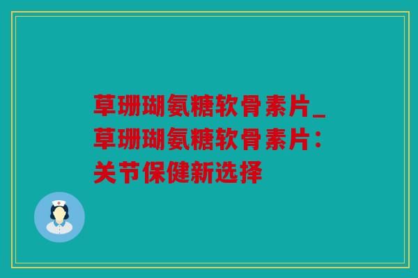 草珊瑚氨糖软骨素片_草珊瑚氨糖软骨素片：关节保健新选择
