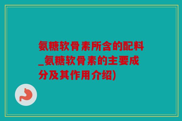氨糖软骨素所含的配料_氨糖软骨素的主要成分及其作用介绍)