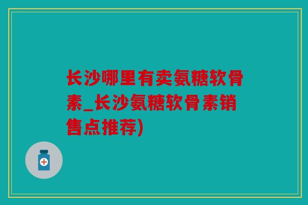 长沙哪里有卖氨糖软骨素_长沙氨糖软骨素销售点推荐)