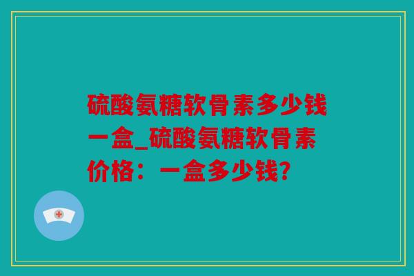 硫酸氨糖软骨素多少钱一盒_硫酸氨糖软骨素价格：一盒多少钱？