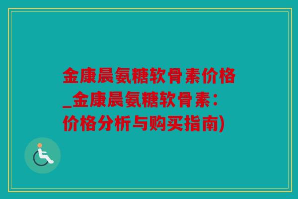 金康晨氨糖软骨素价格_金康晨氨糖软骨素：价格分析与购买指南)