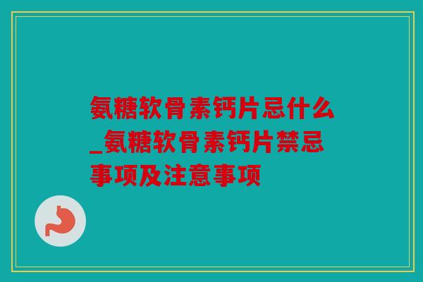 氨糖软骨素钙片忌什么_氨糖软骨素钙片禁忌事项及注意事项