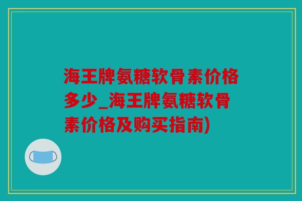 海王牌氨糖软骨素价格多少_海王牌氨糖软骨素价格及购买指南)