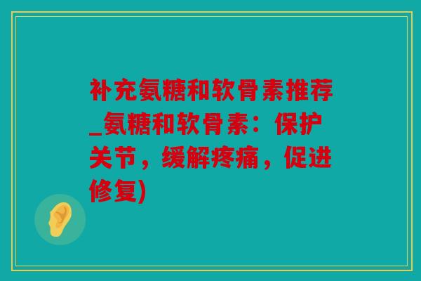 补充氨糖和软骨素推荐_氨糖和软骨素：保护关节，缓解疼痛，促进修复)