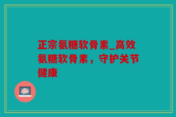 正宗氨糖软骨素_高效氨糖软骨素，守护关节健康