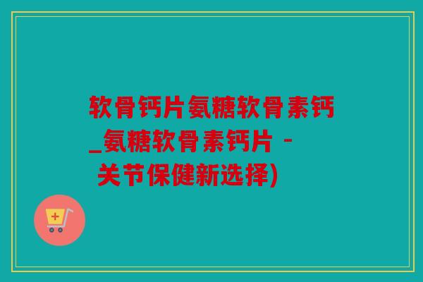 软骨钙片氨糖软骨素钙_氨糖软骨素钙片 - 关节保健新选择)