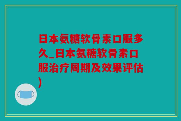 日本氨糖软骨素口服多久_日本氨糖软骨素口服治疗周期及效果评估)