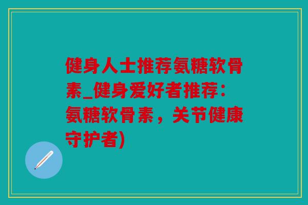 健身人士推荐氨糖软骨素_健身爱好者推荐：氨糖软骨素，关节健康守护者)