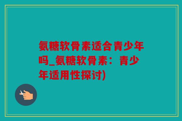 氨糖软骨素适合青少年吗_氨糖软骨素：青少年适用性探讨)