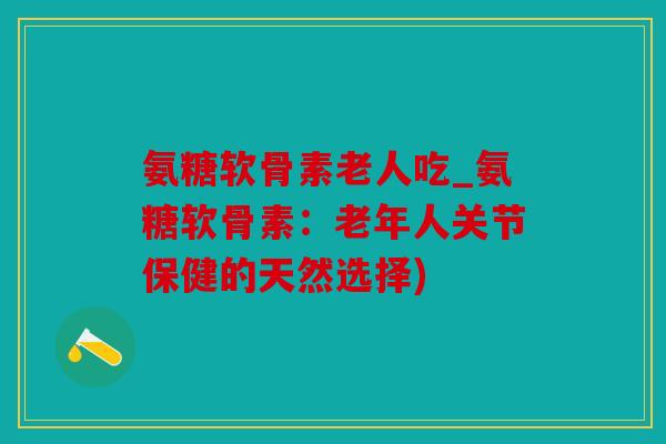氨糖软骨素老人吃_氨糖软骨素：老年人关节保健的天然选择)