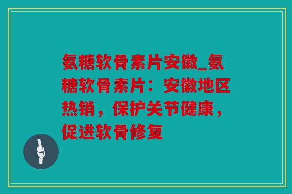 氨糖软骨素片安徽_氨糖软骨素片：安徽地区热销，保护关节健康，促进软骨修复
