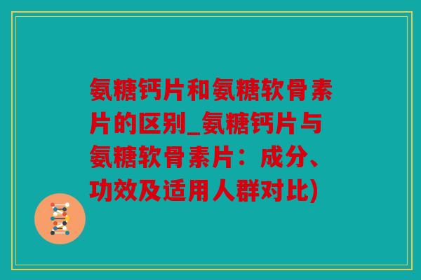 氨糖钙片和氨糖软骨素片的区别_氨糖钙片与氨糖软骨素片：成分、功效及适用人群对比)