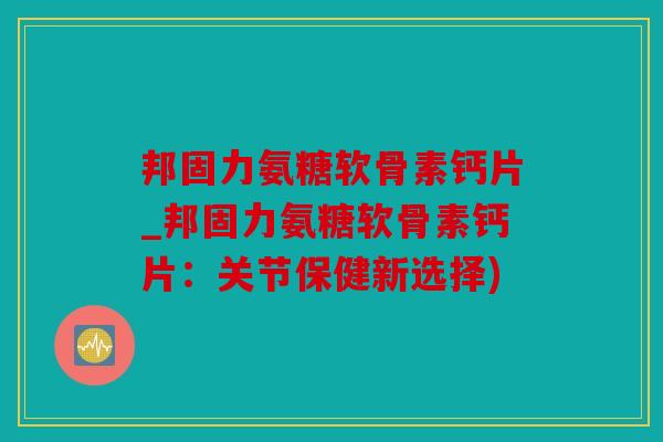 邦固力氨糖软骨素钙片_邦固力氨糖软骨素钙片：关节保健新选择)