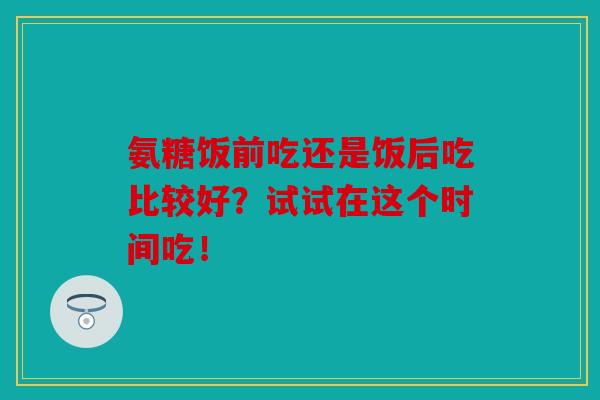 氨糖饭前吃还是饭后吃比较好?试试在这个时间吃!