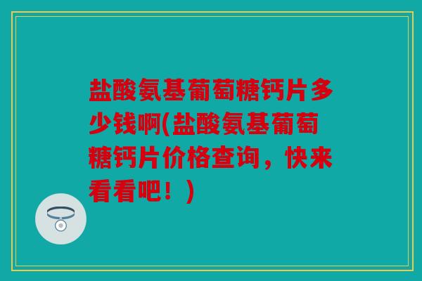 盐酸氨基葡萄糖钙片多少钱啊(盐酸氨基葡萄糖钙片价格查询，快来看看吧！)