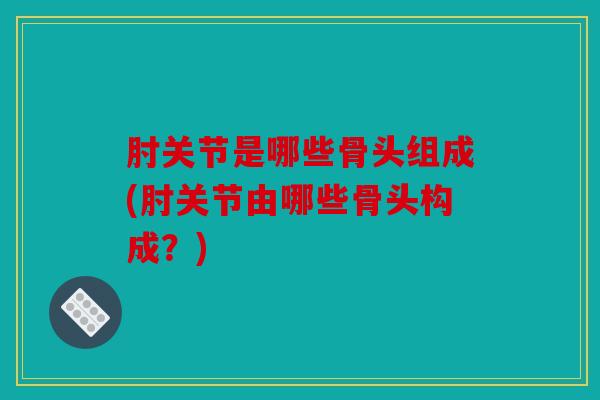 肘关节是哪些骨头组成(肘关节由哪些骨头构成？)