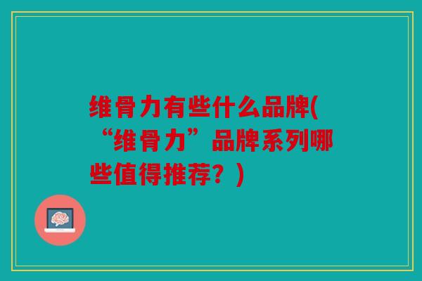 维骨力有些什么品牌(“维骨力”品牌系列哪些值得推荐？)