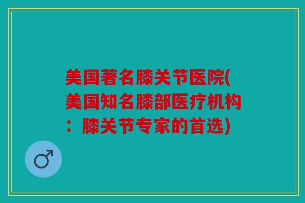 美国著名膝关节医院(美国知名膝部医疗机构:膝关节专家的首选) 美国著名膝关节医院(美国知名膝部医疗机构:膝关节专家的首选)