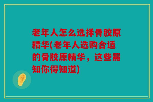 老年人怎么选择骨胶原精华(老年人选购合适的骨胶原精华，这些需知你得知道)