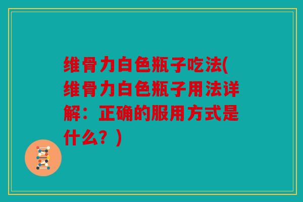 维骨力白色瓶子吃法(维骨力白色瓶子用法详解：正确的服用方式是什么？)