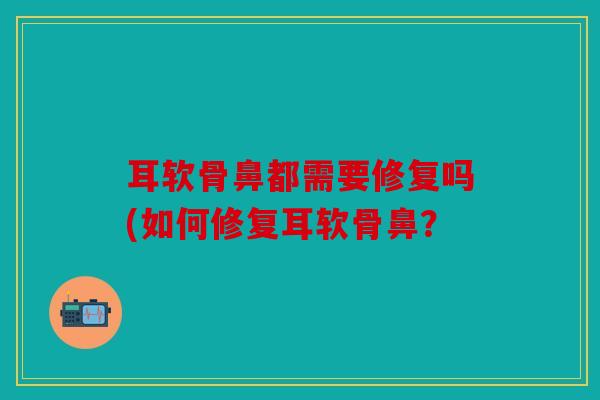 耳软骨鼻都需要修复吗(如何修复耳软骨鼻？