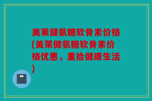 美莱健氨糖软骨素价格(美莱健氨糖软骨素价格优惠，重拾健康生活)