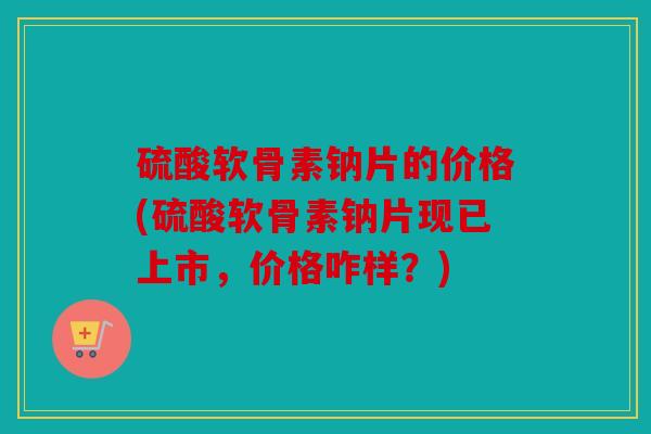 硫酸软骨素钠片的价格(硫酸软骨素钠片现已上市，价格咋样？)