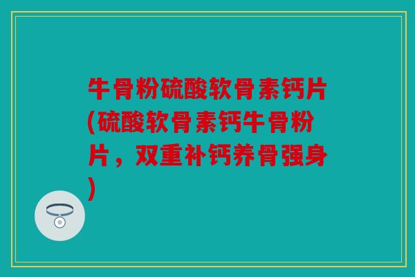牛骨粉硫酸软骨素钙片(硫酸软骨素钙牛骨粉片，双重补钙养骨强身)