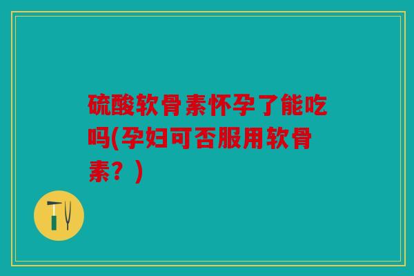 硫酸软骨素怀孕了能吃吗(孕妇可否服用软骨素？)