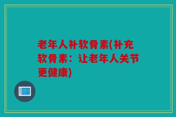 老年人补软骨素(补充软骨素：让老年人关节更健康)