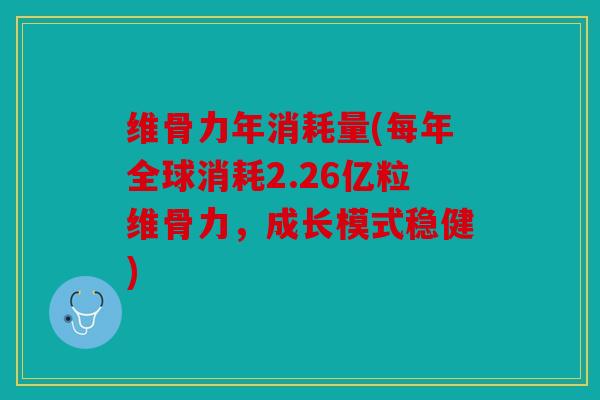 维骨力年消耗量(每年全球消耗2.26亿粒维骨力，成长模式稳健)